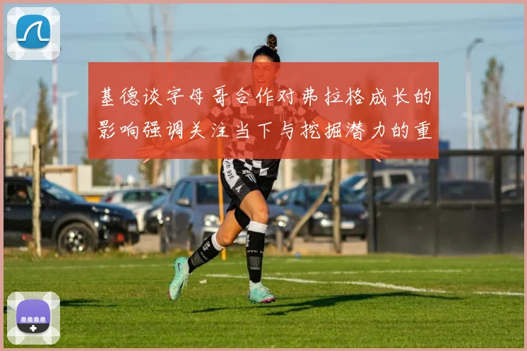 基德谈字母哥合作对弗拉格成长的影响强调关注当下与挖掘潜力的重要性
