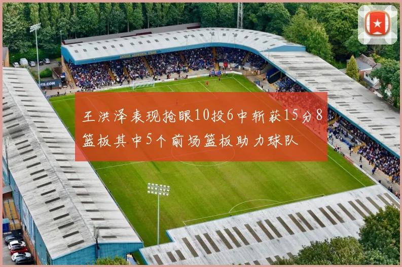王洪泽表现抢眼10投6中斩获15分8篮板其中5个前场篮板助力球队