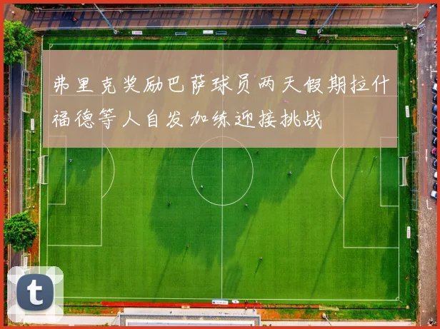 弗里克奖励巴萨球员两天假期拉什福德等人自发加练迎接挑战