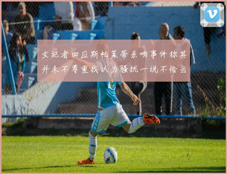 女记者回应斯帕莱蒂亲吻事件称其并未不尊重我认为骚扰一说不恰当