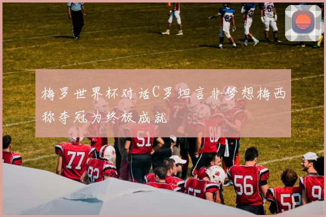 梅罗世界杯对话C罗坦言非梦想梅西称夺冠为终极成就