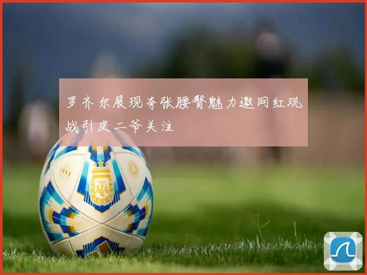 罗齐尔展现夸张腰臀魅力邀网红观战引皮二爷关注