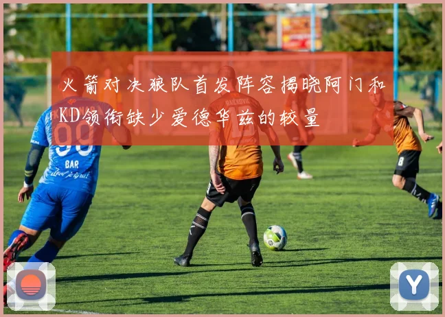 火箭对决狼队首发阵容揭晓阿门和KD领衔缺少爱德华兹的较量