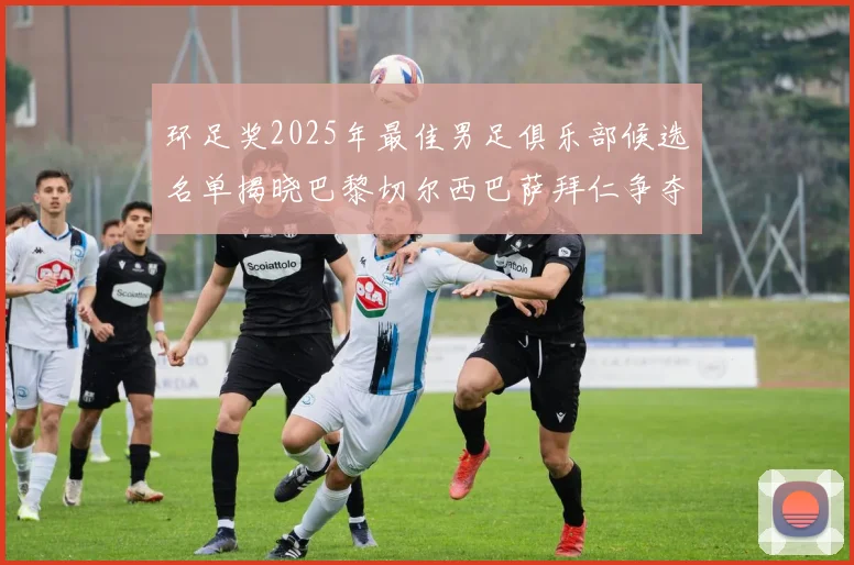 环足奖2025年最佳男足俱乐部候选名单揭晓巴黎切尔西巴萨拜仁争夺荣誉
