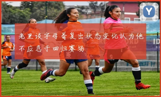 老里谈字母哥复出状态变化认为他不应急于回归赛场