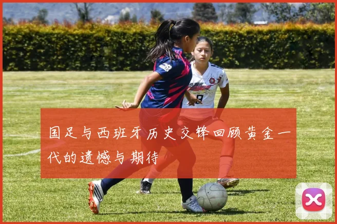 国足与西班牙历史交锋回顾黄金一代的遗憾与期待