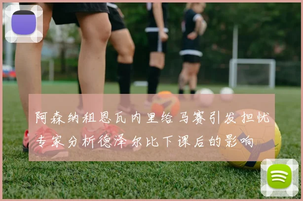 阿森纳租恩瓦内里给马赛引发担忧专家分析德泽尔比下课后的影响