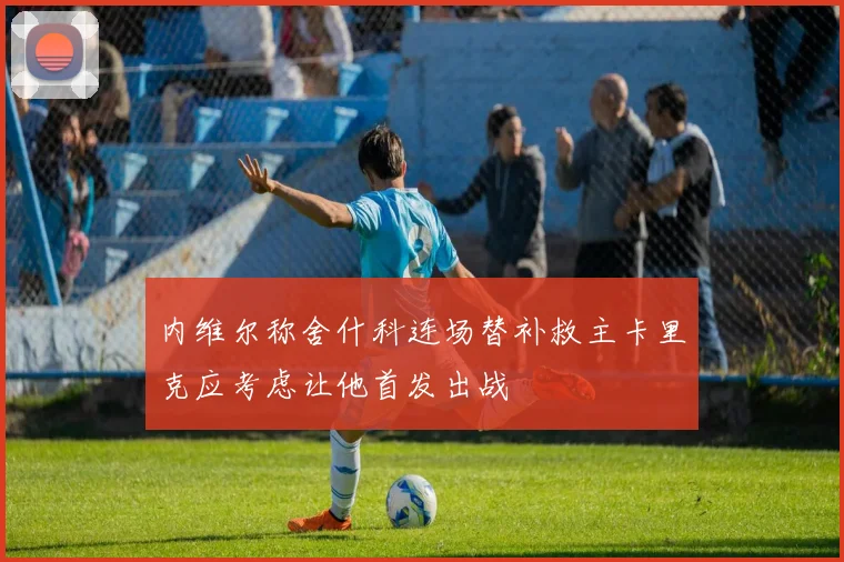 内维尔称舍什科连场替补救主卡里克应考虑让他首发出战