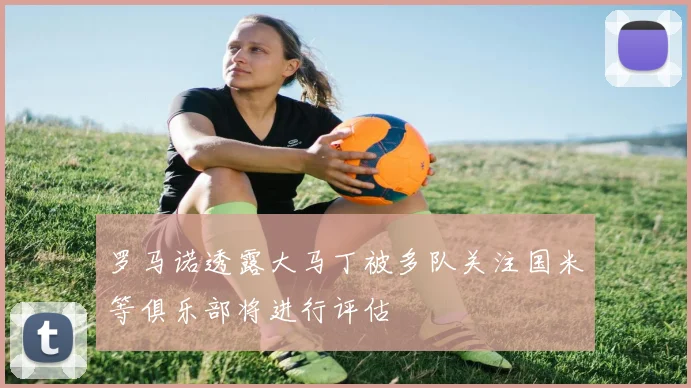 罗马诺透露大马丁被多队关注国米等俱乐部将进行评估