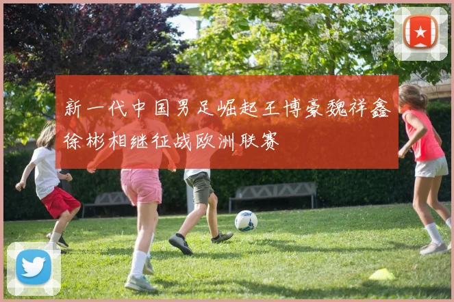 新一代中国男足崛起王博豪魏祥鑫徐彬相继征战欧洲联赛