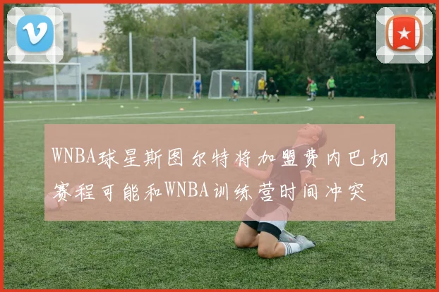 WNBA球星斯图尔特将加盟费内巴切赛程可能和WNBA训练营时间冲突