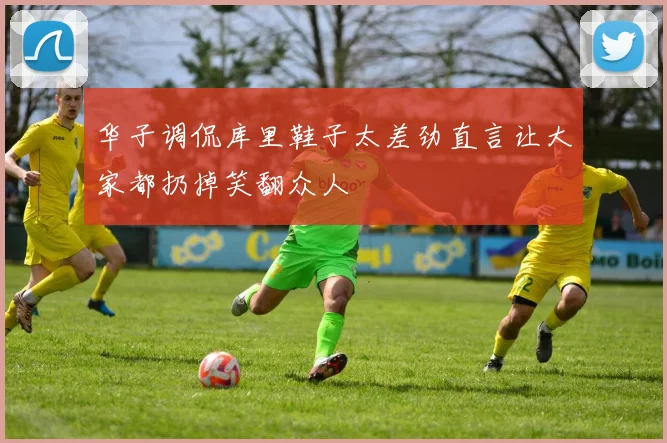 华子调侃库里鞋子太差劲直言让大家都扔掉笑翻众人