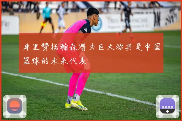 库里赞杨瀚森潜力巨大称其是中国篮球的未来代表