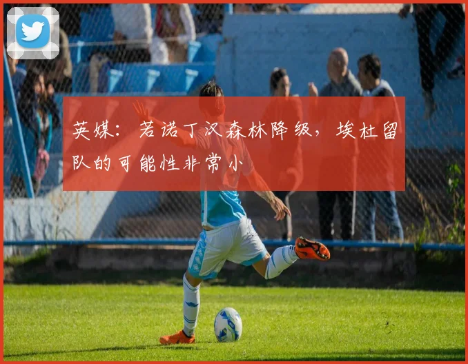 英媒：若诺丁汉森林降级，埃杜留队的可能性非常小