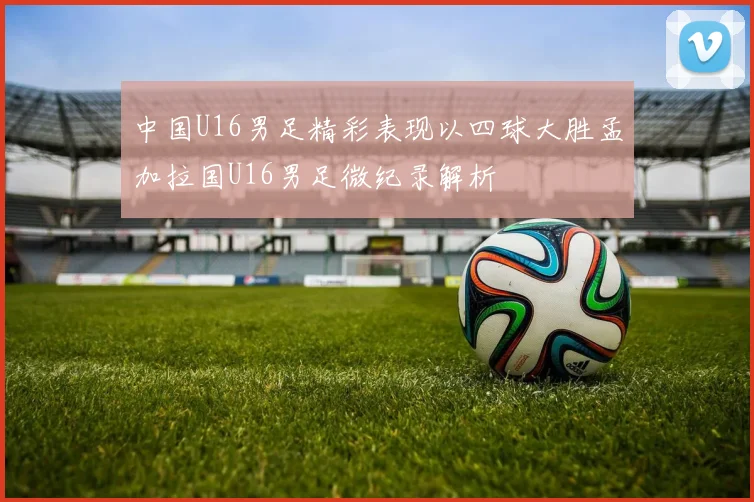中国U16男足精彩表现以四球大胜孟加拉国U16男足微纪录解析