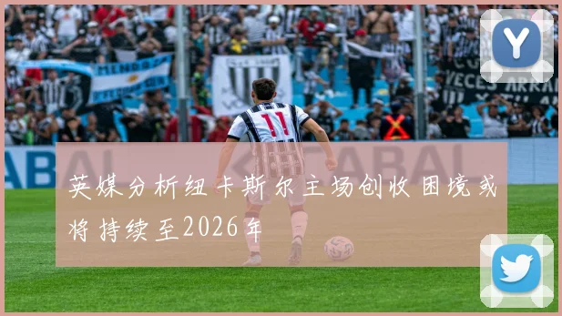 英媒分析纽卡斯尔主场创收困境或将持续至2026年