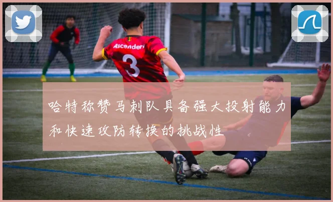 哈特称赞马刺队具备强大投射能力和快速攻防转换的挑战性