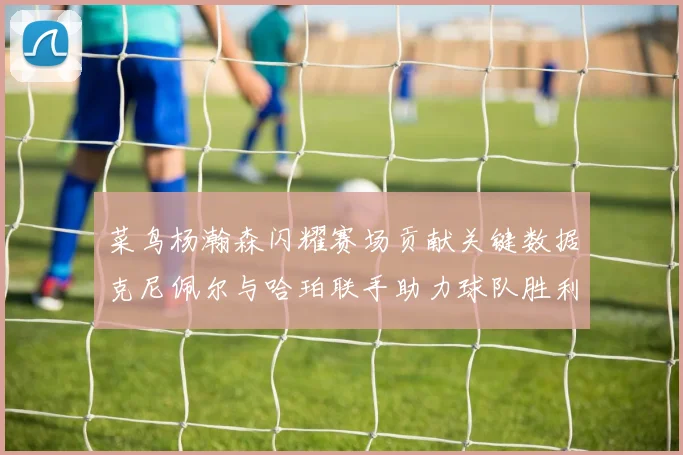 菜鸟杨瀚森闪耀赛场贡献关键数据克尼佩尔与哈珀联手助力球队胜利