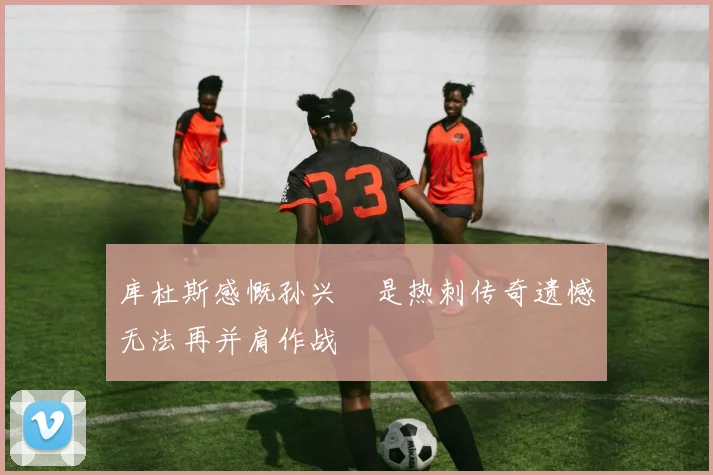库杜斯感慨孙兴慜是热刺传奇遗憾无法再并肩作战