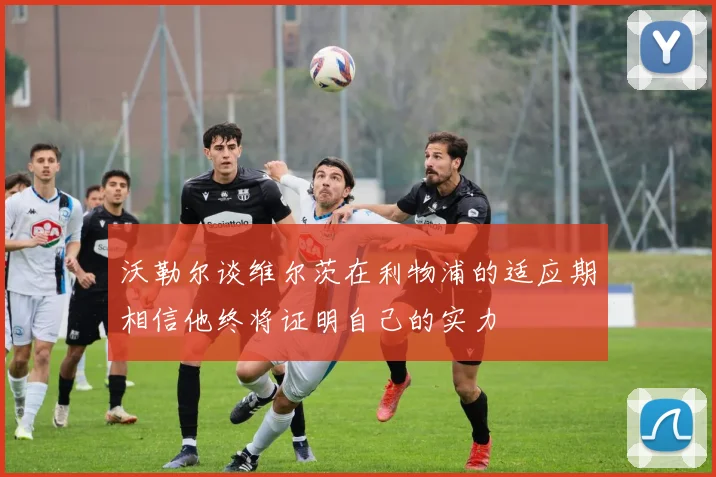 沃勒尔谈维尔茨在利物浦的适应期相信他终将证明自己的实力