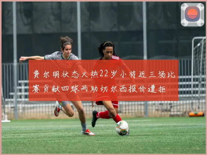 费尔明状态火热22岁小将近三场比赛贡献四球两助切尔西报价遭拒