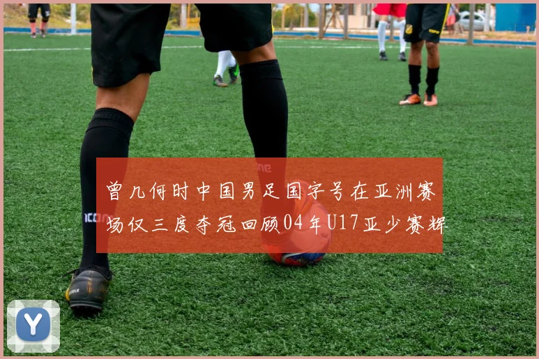 曾几何时中国男足国字号在亚洲赛场仅三度夺冠回顾04年U17亚少赛辉煌时刻