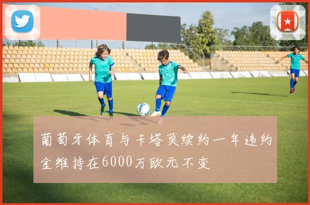 葡萄牙体育与卡塔莫续约一年违约金维持在6000万欧元不变