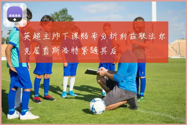 英超主帅下课赔率分析利兹联法尔克居首斯洛特紧随其后