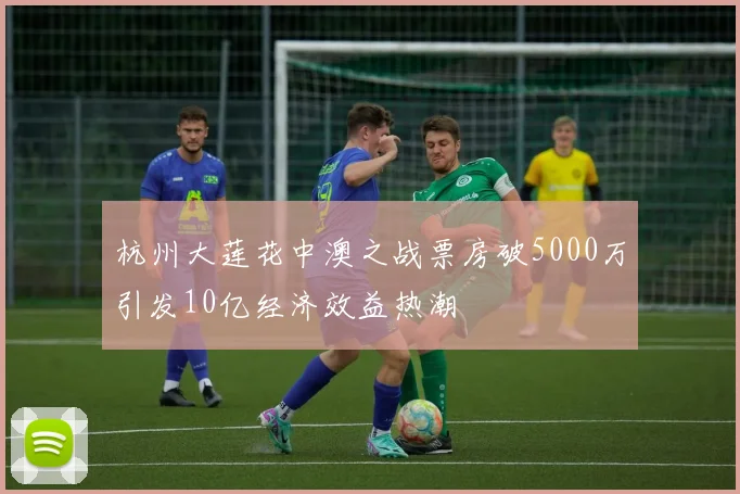 杭州大莲花中澳之战票房破5000万引发10亿经济效益热潮