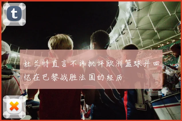 杜兰特直言不讳批评欧洲篮球并回忆在巴黎战胜法国的经历