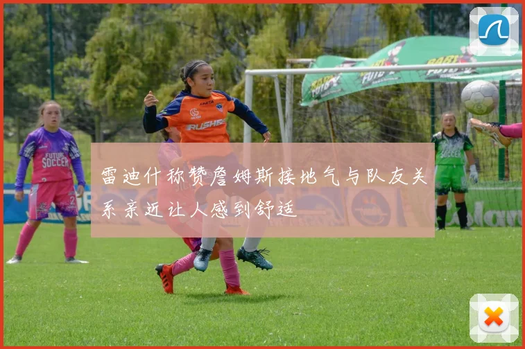 雷迪什称赞詹姆斯接地气与队友关系亲近让人感到舒适