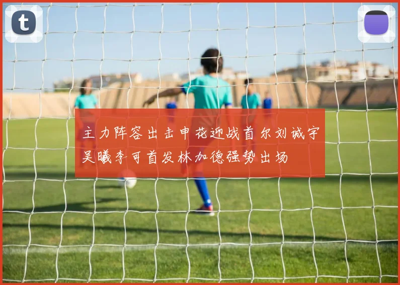 主力阵容出击申花迎战首尔刘诚宇吴曦李可首发林加德强势出场