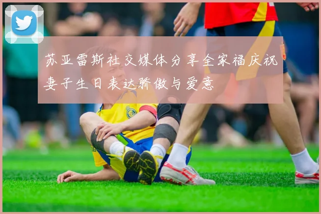 苏亚雷斯社交媒体分享全家福庆祝妻子生日表达骄傲与爱意