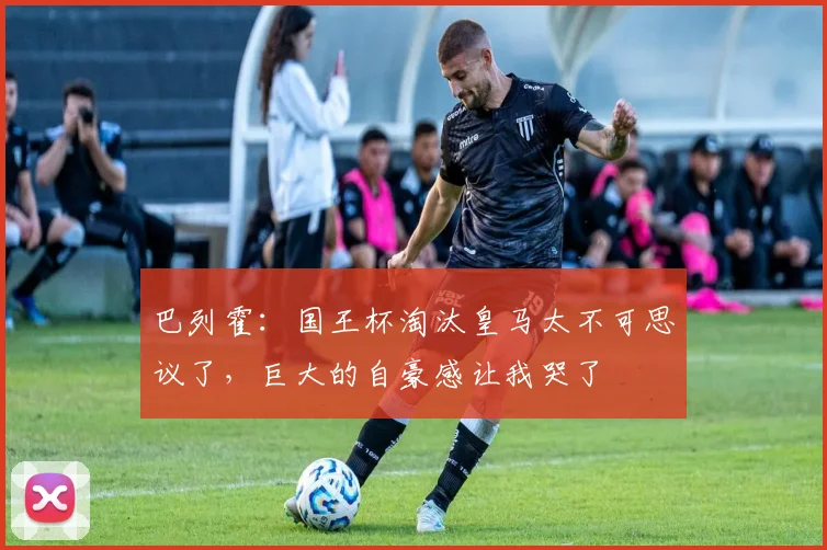 巴列霍：国王杯淘汰皇马太不可思议了，巨大的自豪感让我哭了