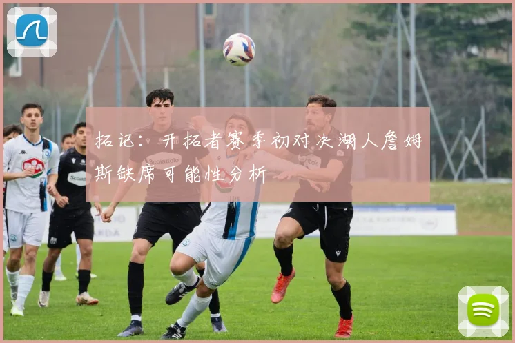 拓记：开拓者赛季初对决湖人詹姆斯缺席可能性分析