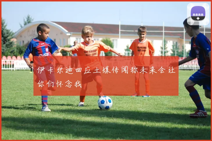 伊卡尔迪回应土媒传闻称未来会让你们怀念我