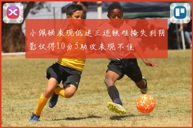 小佩顿表现低迷三连铁难掩失利阴影仅得10分5助攻表现不佳