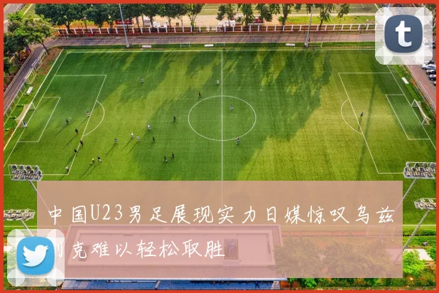 中国U23男足展现实力日媒惊叹乌兹别克难以轻松取胜